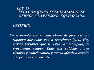LEY 19
     SEPA CON QUIEN ESTA TRATANDO: NO
     OFENDA A LA PERSONA EQUIVOCADA.

 CRITERIO

En el mundo hay muchas clases de personas, no
  suponga que todas van a reaccionar igual. Hay
  ciertas personas que si usted las manipula, se
  procuraran vengar. Elija con cuidado a sus
  victimas y contrincantes, y nunca ofenda o engañe
  a la persona equivocada.
 
