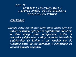LEY 22
          UTILICE LA TACTICA DE LA
       CAPITULACION. TRANSFORMA LA
             DEBILIDA EN PODER
 CRITERIO

Cuando usted sea el mas débil, nuca luche solo por
  salvar su honor, opte por la capitulación. Rendirse
  le dará tiempo para recuperarse, irritar al
  vencedor y dejar que se diluya el poder. No le de la
  satisfacción de luchar y ser vencido por él.
  Capitule antes de ser derrotado y conviértalo en
  un instrumento de poder.
 