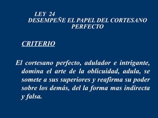 LEY 24
    DESEMPEÑE EL PAPEL DEL CORTESANO
               PERFECTO

 CRITERIO

El cortesano perfecto, adulador e intrigante,
  domina el arte de la oblicuidad, adula, se
  somete a sus superiores y reafirma su poder
  sobre los demás, del la forma mas indirecta
  y falsa.
 