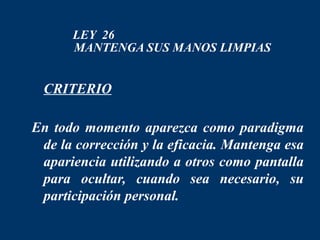 LEY 26
      MANTENGA SUS MANOS LIMPIAS


 CRITERIO

En todo momento aparezca como paradigma
 de la corrección y la eficacia. Mantenga esa
 apariencia utilizando a otros como pantalla
 para ocultar, cuando sea necesario, su
 participación personal.
 