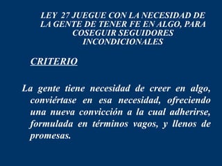 LEY 27 JUEGUE CON LA NECESIDAD DE
    LA GENTE DE TENER FE EN ALGO, PARA
           COSEGUIR SEGUIDORES
             INCONDICIONALES

 CRITERIO

La gente tiene necesidad de creer en algo,
 conviértase en esa necesidad, ofreciendo
 una nueva convicción a la cual adherirse,
 formulada en términos vagos, y llenos de
 promesas.
 