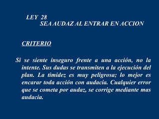 LEY 28
        SEA AUDAZ AL ENTRAR EN ACCION


 CRITERIO

Si se siente inseguro frente a una acción, no la
  intente. Sus dudas se transmiten a la ejecución del
  plan. La timidez es muy peligrosa; lo mejor es
  encarar toda acción con audacia. Cualquier error
  que se cometa por audaz, se corrige mediante mas
  audacia.
 