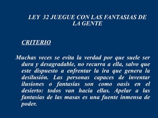 LEY 32 JUEGUE CON LAS FANTASIAS DE
                LA GENTE

 CRITERIO

Muchas veces se evita la verdad por que suele ser
 dura y desagradable, no recurra a ella, salvo que
 este dispuesto a enfrentar la ira que genera la
 desilusión. Las personas capaces de inventar
 ilusiones o fantasías son como oasis en el
 desierto: todos van hacia ellas. Apelar a las
 fantasías de las masas es una fuente inmensa de
 poder.
 