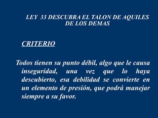 LEY 33 DESCUBRA EL TALON DE AQUILES
              DE LOS DEMAS


 CRITERIO

Todos tienen su punto débil, algo que le causa
  inseguridad, una vez que lo haya
  descubierto, esa debilidad se convierte en
  un elemento de presión, que podrá manejar
  siempre a su favor.
 