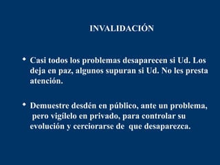 INVALIDACIÓN


 Casi todos los problemas desaparecen si Ud. Los
  deja en paz, algunos supuran si Ud. No les presta
  atención.

 Demuestre desdén en público, ante un problema,
   pero vigílelo en privado, para controlar su
  evolución y cerciorarse de que desaparezca.
 