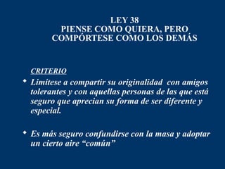 LEY 38
         PIENSE COMO QUIERA, PERO
        COMPÓRTESE COMO LOS DEMÁS


 CRITERIO
 Limítese a compartir su originalidad con amigos
  tolerantes y con aquellas personas de las que está
  seguro que aprecian su forma de ser diferente y
  especial.

 Es más seguro confundirse con la masa y adoptar
  un cierto aire “común”
 
