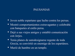 PAUSANIAS


 Joven noble espartano que lucho contra los persas.
 Mostró comportamientos extravagantes y celebrabá
  con banquetes al estilo persa.
 Dejó a sus viejos amigos y entabló comunicación
  con Jerjes.
 Tenia planes de autodesignarse regente de toda
  Grecia, se convirtió en enemigo de los espartános.
 Murió de hambre en un templo.
 