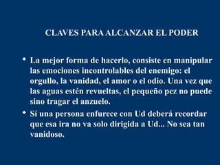 CLAVES PARA ALCANZAR EL PODER


 La mejor forma de hacerlo, consiste en manipular
  las emociones incontrolables del enemigo: el
  orgullo, la vanidad, el amor o el odio. Una vez que
  las aguas estén revueltas, el pequeño pez no puede
  sino tragar el anzuelo.
 Sí una persona enfurece con Ud deberá recordar
  que esa ira no va solo dirigida a Ud... No sea tan
  vanidoso.
 