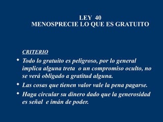 LEY 40
     MENOSPRECIE LO QUE ES GRATUITO



 CRITERIO
 Todo lo gratuito es peligroso, por lo general
  implica alguna treta o un compromiso oculto, no
  se verá obligado a gratitud alguna.
 Las cosas que tienen valor vale la pena pagarse.
 Haga circular su dinero dado que la generosidad
  es señal e imán de poder.
 
