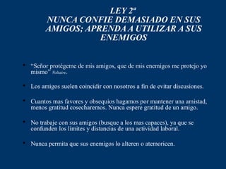 LEY 2ª
         NUNCA CONFIE DEMASIADO EN SUS
         AMIGOS; APRENDA A UTILIZAR A SUS
                    ENEMIGOS


 “Señor protégeme de mis amigos, que de mis enemigos me protejo yo
  mismo” Voltaire.

 Los amigos suelen coincidir con nosotros a fin de evitar discusiones.

 Cuantos mas favores y obsequios hagamos por mantener una amistad,
  menos gratitud cosecharemos. Nunca espere gratitud de un amigo.

 No trabaje con sus amigos (busque a los mas capaces), ya que se
  confunden los límites y distancias de una actividad laboral.

 Nunca permita que sus enemigos lo alteren o atemoricen.
 