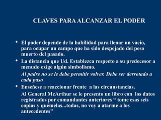 CLAVES PARA ALCANZAR EL PODER


 El poder depende de la habilidad para llenar un vacío,
  para ocupar un campo que ha sido despejado del peso
  muerto del pasado.
 La distancia que Ud. Establezca respecto a su predecesor a
  menudo exige algún simbolismo.
  Al padre no se le debe permitir volver. Debe ser derrotado a
  cada paso
 Enseñese a reaccionar frente a las circunstancias.
  Al General McArthur se le presento un libro con los datos
  registrados por comandantes anteriores “ tome esas seis
  copias y quémelas...todas, no voy a atarme a los
  antecedentes”
 