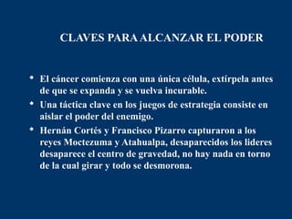 CLAVES PARA ALCANZAR EL PODER


 El cáncer comienza con una única célula, extírpela antes
  de que se expanda y se vuelva incurable.
 Una táctica clave en los juegos de estrategia consiste en
  aislar el poder del enemigo.
 Hernán Cortés y Francisco Pizarro capturaron a los
  reyes Moctezuma y Atahualpa, desaparecidos los lideres
  desaparece el centro de gravedad, no hay nada en torno
  de la cual girar y todo se desmorona.
 