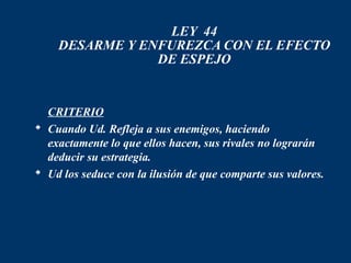 LEY 44
    DESARME Y ENFUREZCA CON EL EFECTO
                DE ESPEJO


 CRITERIO
 Cuando Ud. Refleja a sus enemigos, haciendo
  exactamente lo que ellos hacen, sus rivales no lograrán
  deducir su estrategia.
 Ud los seduce con la ilusión de que comparte sus valores.
 