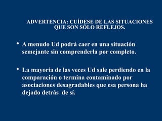 ADVERTENCIA: CUÍDESE DE LAS SITUACIONES
          QUE SON SÓLO REFLEJOS.


 A menudo Ud podrá caer en una situación
  semejante sin comprenderla por completo.

 La mayoría de las veces Ud sale perdiendo en la
  comparación o termina contaminado por
  asociaciones desagradables que esa persona ha
  dejado detrás de sí.
 
