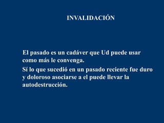 INVALIDACIÓN




  El pasado es un cadáver que Ud puede usar
  como más le convenga.
• Sí lo que sucedió en un pasado reciente fue duro
  y doloroso asociarse a el puede llevar la
  autodestrucción.
 