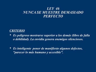 LEY 46
          NUNCA SE MUESTRE DEMASIADO
                   PERFECTO


CRITERIO
 Es peligroso mostrarse superior a los demás (libre de falla
  o debilidad). La envidia genera enemigos silenciosos.

 Es inteligente poner de manifiesto algunos defectos,
  “parecer lo más humano y accesible”.
 