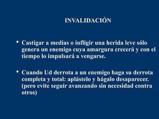 INVALIDACIÓN


 Castigar a medias o infligir una herida leve sólo
  genera un enemigo cuya amargura crecerá y con el
  tiempo lo impulsará a vengarse.

 Cuando Ud derrota a un enemigo haga su derrota
  completa y total: aplástelo y hágalo desaparecer.
  (pero evite seguir avanzando sin necesidad contra
  otros)
 
