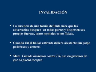 INVALIDACIÓN


 La ausencia de una forma definida hace que los
  adversarios busquen en todas partes y dispersen sus
  propias fuerzas, tanto mentales como físicas.

 Cuando Ud al fin los enfrente deberá asestarles un golpe
  poderosos y certero.

 Mao: Cuando luchamos contra Ud, nos aseguramos de
  que no pueda escapar.
 
