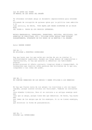 Las 48 LEYES del PODER
UN MANUAL DE LAS ARTES DEL ENGAÑO


Te ofrecemos estimado amigo un documento imprescindible para entender
el
entramado de corrupción de quienes optan por la política como ambición
y no
como servicio, ES DECIR, TODO AQUEL QUE DESEA DISFRUTAR DE LA DULCE
MIEL
DEL PODER A FAVOR DE SUS PROPIOS INTERESES.


MUCHOS EMPRESARIOS, VENDEDORES, PROMOTORES, ARTISTAS, RELIGIOSOS, LAS
AGENCIAS DE PUBLICIDAD, ETC., UTILIZAN ESTAS REGLAS PARA ESTAFAR
ELEGANTEMENTE, ATRAPARTE EN SUS REDES DE LA MENTIRA Y EL ENGAÑO.



Autor GREENE ROBERT


LEY No. 1
NO ECLIPSAR a NUESTROS SUPERIORES


Hay que hacer que los que están por encima de uno se sientan lo
suficientemente superiores. Aunque uno tenga deseos de complacerles o
impresionarles, no hay que pasarse al demostrar las habilidades
propias
porque provocan el efecto contrario -inspirar miedo e inseguridad-. Si
conseguimos que nuestros jefes parezcan más brillantes de lo que son,
llegaremos a las cimas del poder.




LEY 