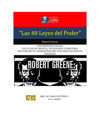 “Las 48 Leyes del Poder”

“Las 48 Leyes del Poder”
Robert Greene
UNIVERSIDAD GALILEO
FACULTAD DE DIENCIA, TECNOLOGÍA E INDUSTRIA
DOCTORADO EN ADMINISTRACIÓN CON ESPECIALIDAD EN
FINANZAS

ARQ. ALVARO COUTIÑO G.
Carnet 13004393

 