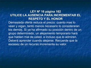 LEY Nº 16 página 162
UTILICE LA AUSENCIA PARA INCREMENTAR EL
RESPETO Y EL HONOR
Demasiada oferta reduce el precio: cuanto mas lo
vean y oigan, tanto menos necesario lo consideraran
los demás. Si ya ha afirmado su posición dentro de un
grupo determinado, un alejamiento temporario hará
que hablen mal de usted, e incluso que lo admiren.
Deberá aprender cuando alejarse. Recuerde que la
escasez de un recurso incrementa su valor.
 