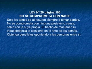 LEY Nº 20 página 196
NO SE COMPROMETA CON NADIE
Solo los tontos se apresuran siempre a tomar partido.
No se comprometa con ninguna posición o causa,
salvo con la suya propia. El hecho de mantener su
independencia lo convierte en el amo de los demás.
Obtenga beneficios oponiendo a las personas entre si.
 