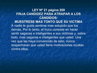 LEY Nº 21 página 209
FINJA CANDIDEZ PARA ATRAPAR A LOS
CÁNDIDOS:
MUESTRESE MAS TONTO QUE SU VICTIMA
A nadie le gusta sentirse mas estupido que los
demás, Por lo tanto, el truco consiste en hacer
sentir sagaces e inteligentes a sus victimas y, sobre
todo, mas sagaces e inteligentes que usted. Una
vez que las haya convencido de esto, nunca
sospecharan que usted tiene motivaciones ocultas
contra ellos.
 