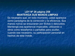 LEY Nº 26 página 258
MANTENGA SUS MANOS LIMPIAS
Es necesario que, en todo momento, usted aparezca
como paradigma de la corrección y la eficiencia. Sus
manos nunca se ensuciaran por ilícitos o descuidos.
Mantenga esa apariencia impecable, utilizando a
otros como testaferros o pantallas para ocultar,
cuando sea necesario, su participación personal en
hechos de esta índole.
 