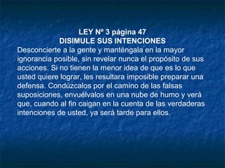 LEY Nº 3 página 47
DISIMULE SUS INTENCIONES
Desconcierte a la gente y manténgala en la mayor
ignorancia posible, sin revelar nunca el propósito de sus
acciones. Si no tienen la menor idea de que es lo que
usted quiere lograr, les resultara imposible preparar una
defensa. Condúzcalos por el camino de las falsas
suposiciones, envuélvalos en una nube de humo y verá
que, cuando al fin caigan en la cuenta de las verdaderas
intenciones de usted, ya será tarde para ellos.
 