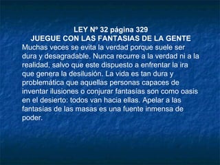 LEY Nº 32 página 329
JUEGUE CON LAS FANTASIAS DE LA GENTE
Muchas veces se evita la verdad porque suele ser
dura y desagradable. Nunca recurre a la verdad ni a la
realidad, salvo que este dispuesto a enfrentar la ira
que genera la desilusión. La vida es tan dura y
problemática que aquellas personas capaces de
inventar ilusiones o conjurar fantasías son como oasis
en el desierto: todos van hacia ellas. Apelar a las
fantasías de las masas es una fuente inmensa de
poder.
 