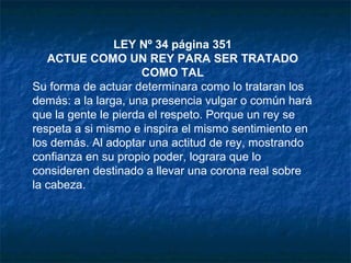 LEY Nº 34 página 351
ACTUE COMO UN REY PARA SER TRATADO
COMO TAL
Su forma de actuar determinara como lo trataran los
demás: a la larga, una presencia vulgar o común hará
que la gente le pierda el respeto. Porque un rey se
respeta a si mismo e inspira el mismo sentimiento en
los demás. Al adoptar una actitud de rey, mostrando
confianza en su propio poder, lograra que lo
consideren destinado a llevar una corona real sobre
la cabeza.
 