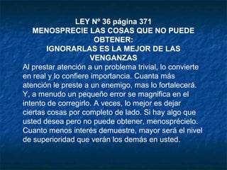 LEY Nº 36 página 371
MENOSPRECIE LAS COSAS QUE NO PUEDE
OBTENER:
IGNORARLAS ES LA MEJOR DE LAS
VENGANZAS
Al prestar atención a un problema trivial, lo convierte
en real y lo confiere importancia. Cuanta más
atención le preste a un enemigo, mas lo fortalecerá.
Y, a menudo un pequeño error se magnifica en el
intento de corregirlo. A veces, lo mejor es dejar
ciertas cosas por completo de lado. Si hay algo que
usted desea pero no puede obtener, menosprécielo.
Cuanto menos interés demuestre, mayor será el nivel
de superioridad que verán los demás en usted.
 