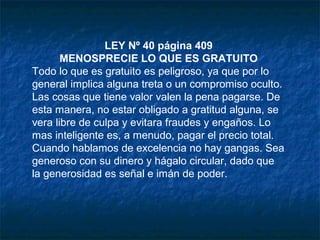 LEY Nº 40 página 409
MENOSPRECIE LO QUE ES GRATUITO
Todo lo que es gratuito es peligroso, ya que por lo
general implica alguna treta o un compromiso oculto.
Las cosas que tiene valor valen la pena pagarse. De
esta manera, no estar obligado a gratitud alguna, se
vera libre de culpa y evitara fraudes y engaños. Lo
mas inteligente es, a menudo, pagar el precio total.
Cuando hablamos de excelencia no hay gangas. Sea
generoso con su dinero y hágalo circular, dado que
la generosidad es señal e imán de poder.
 