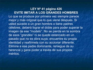 LEY Nº 41 página 426
EVITE IMITAR A LOS GRANDES HOMBRES
Lo que se produce por primera vez siempre parece
mejor y más original que lo que viene después. Si
usted sucede a un gran hombre o tiene padres
célebres, deberá lograr el doble para poder superar la
imagen de ese “modelo”. No se pierda en la sombra
de esos “grandes” ni se quede estancado en un
pasado que no es obra suya: encuentre su propia
identidad y reafírmela con su accionar diferente.
Elimine a ese padre dominante, reniegue de su
herencia y gane poder a través de sus propios
méritos.
 