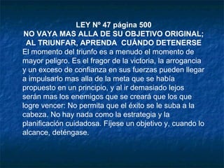 LEY Nº 47 página 500
NO VAYA MAS ALLA DE SU OBJETIVO ORIGINAL;
AL TRIUNFAR, APRENDA CUÁNDO DETENERSE
El momento del triunfo es a menudo el momento de
mayor peligro. Es el fragor de la victoria, la arrogancia
y un exceso de confianza en sus fuerzas pueden llegar
a impulsarlo mas alla de la meta que se había
propuesto en un principio, y al ir demasiado lejos
serán mas los enemigos que se creará que los que
logre vencer: No permita que el éxito se le suba a la
cabeza. No hay nada como la estrategia y la
planificación cuidadosa. Fíjese un objetivo y, cuando lo
alcance, deténgase.
 