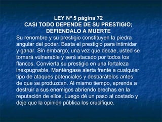 LEY Nº 5 página 72
CASI TODO DEPENDE DE SU PRESTIGIO;
DEFIENDALO A MUERTE
Su renombre y su prestigio constituyen la piedra
angular del poder. Basta el prestigio para intimidar
y ganar. Sin embargo, una vez que decae, usted se
tornará vulnerable y será atacado por todos los
flancos. Convierta su prestigio en una fortaleza
inexpugnable. Manténgase alerta frente a cualquier
tipo de ataques potenciales y desbarátelos antes
de que se produzcan. Al mismo tiempo, aprenda a
destruir a sus enemigos abriendo brechas en la
reputación de ellos. Luego dé un paso al costado y
deje que la opinión pública los crucifique.
 