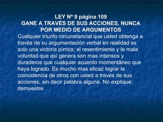 LEY Nº 9 página 109
GANE A TRAVÉS DE SUS ACCIONES, NUNCA
POR MEDIO DE ARGUMENTOS
Cualquier triunfo circunstancial que usted obtenga a
través de su argumentación verbal en realidad es
solo una victoria pírrica; el resentimiento y la mala
voluntad que así genera son mas intensos y
duraderos que cualquier acuerdo momentáneo que
haya logrado. Es mucho mas eficaz lograr la
coincidencia de otros con usted a través de sus
acciones, sin decir palabra alguna. No explique;
demuestre.
 