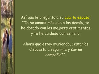 Así que le pregunto a su  cuarta esposa:  "Te he amado más que a las demás, te he dotado con las mejores vestimentas y te he cuidado con esmero. Ahora que estoy muriendo, ¿estarías dispuesta a seguirme y ser mi compañía?". 