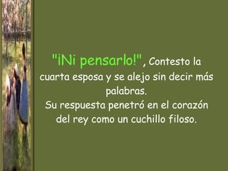 "¡Ni pensarlo!" ,  Contesto la cuarta esposa y se alejo sin decir más palabras. Su respuesta penetró en el corazón del rey como un cuchillo filoso. 