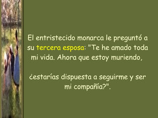 El entristecido monarca le preguntó a su  tercera esposa : "Te he amado toda mi vida. Ahora que estoy muriendo,  ¿estarías dispuesta a seguirme y ser mi compañía?". 
