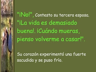 "¡No!",  Contesto su tercera esposa.  "¡La vida es demasiado buena! .  ¡Cuándo mueras, pienso volverme a casar!". Su corazón experimentó una fuerte sacudida y se puso  frío. 