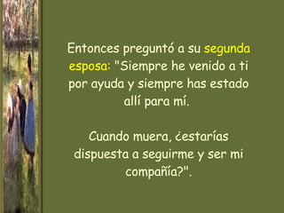 Entonces preguntó a su   segunda esposa:   "Siempre he venido a ti por ayuda y siempre has estado allí para mí.  Cuando muera, ¿estarías dispuesta a seguirme y ser mi compañía?". 