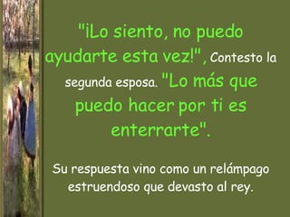 "¡Lo siento, no puedo ayudarte esta vez!",  Contesto la segunda esposa.  "Lo más que puedo hacer por ti es enterrarte". Su respuesta vino como un relámpago estruendoso que devasto al rey. 