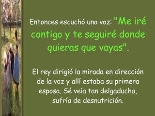 Entonces escuchó una voz :   "Me iré contigo y te seguiré  donde quieras que  vayas". El rey dirigió la mirada en dirección de la voz y allí estaba su primera esposa. Sé veía tan delgaducha, sufría de desnutrición. 