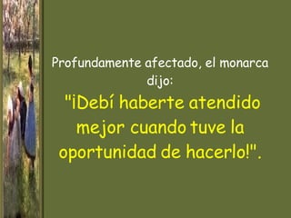 Profundamente afectado, el monarca dijo:   "¡Debí haberte atendido mejor cuando tuve la   oportunidad de   hacerlo!". 