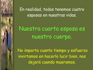 En realidad, todos tenemos cuatro esposas en nuestras vidas. Nuestra cuarta esposa es nuestro cuerpo.   No importa cuanto tiempo y esfuerzo invirtamos en hacerlo lucir bien, nos dejará cuando  mueramos. 