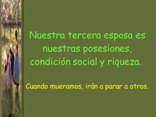 Nuestra tercera esposa es nuestras posesiones, condición social y riqueza.  Cuando  mueramos , irán a parar a otros. 