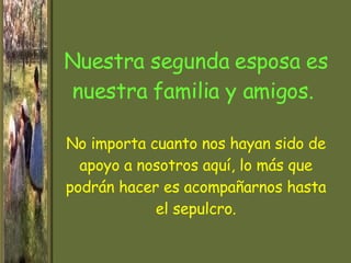 Nuestra segunda esposa es nuestra familia y amigos.  No importa cuanto nos hayan sido de apoyo a nosotros aquí, lo más que podrán hacer es acompañarnos hasta el sepulcro. 