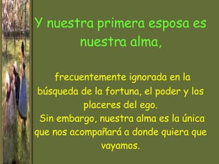 Y nuestra primera esposa es nuestra alma,   frecuentemente ignorada en la búsqueda de la fortuna, el poder y los placeres del ego.  Sin embargo, nuestra alma es la única que nos acompañará a donde quiera que vayamos. 