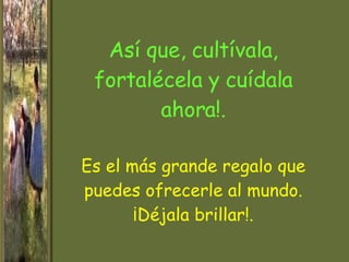 Así que, cultívala, fortalécela y cuídala ahora!. Es el más grande regalo que puedes ofrecerle al mundo. ¡Déjala brillar!. 